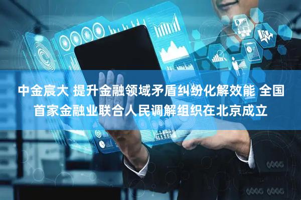 中金宸大 提升金融领域矛盾纠纷化解效能 全国首家金融业联合人民调解组织在北京成立