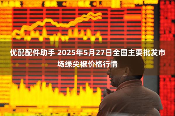 优配配件助手 2025年5月27日全国主要批发市场绿尖椒价格行情