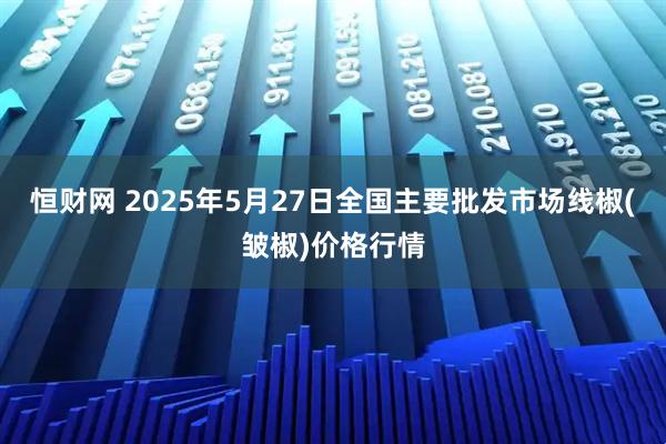 恒财网 2025年5月27日全国主要批发市场线椒(皱椒)价格行情