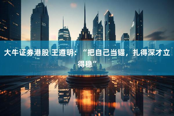 大牛证券港股 王遵明：“把自己当锚，扎得深才立得稳”