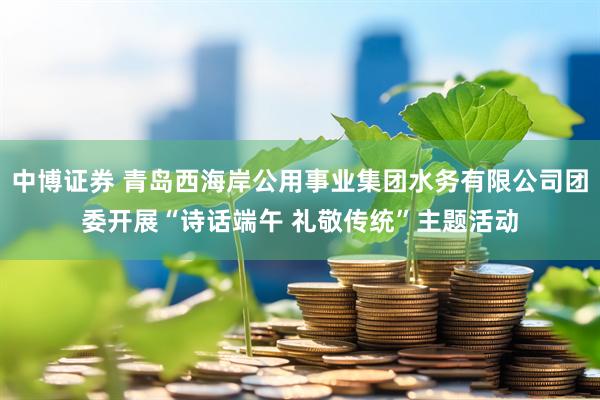 中博证券 青岛西海岸公用事业集团水务有限公司团委开展“诗话端午 礼敬传统”主题活动
