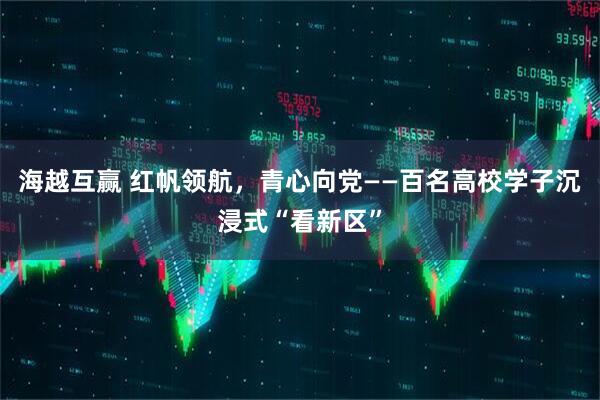 海越互赢 红帆领航，青心向党——百名高校学子沉浸式“看新区”