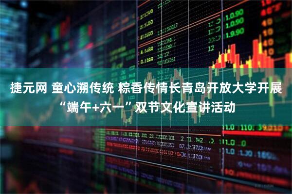 捷元网 童心溯传统 粽香传情长青岛开放大学开展“端午+六一”双节文化宣讲活动