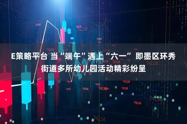 E策略平台 当“端午”遇上“六一” 即墨区环秀街道多所幼儿园活动精彩纷呈