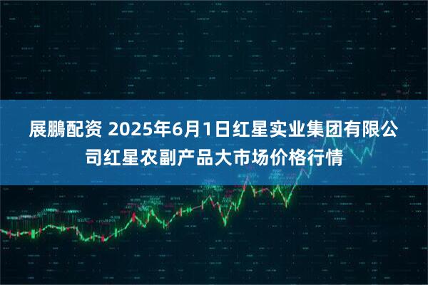 展鵬配资 2025年6月1日红星实业集团有限公司红星农副产品大市场价格行情