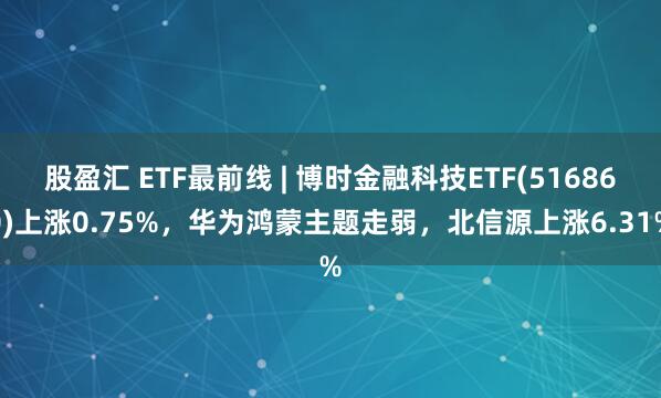 股盈汇 ETF最前线 | 博时金融科技ETF(516860)上涨0.75%，华为鸿蒙主题走弱，北信源上涨6.31%