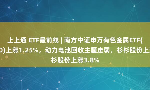 上上通 ETF最前线 | 南方中证申万有色金属ETF(512400)上涨1.25%，动力电池回收主题走弱，杉杉股份上涨3.8%