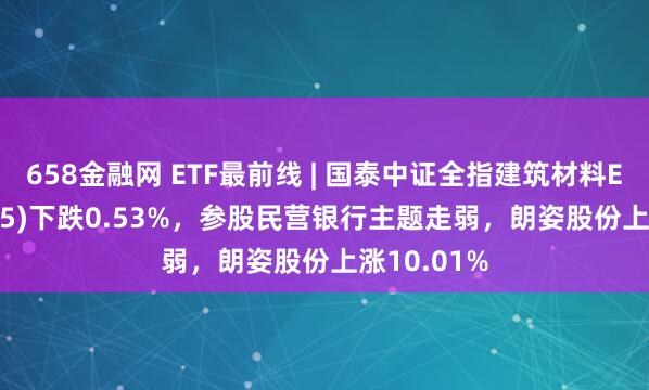 658金融网 ETF最前线 | 国泰中证全指建筑材料ETF(159745)下跌0.53%，参股民营银行主题走弱，朗姿股份上涨10.01%