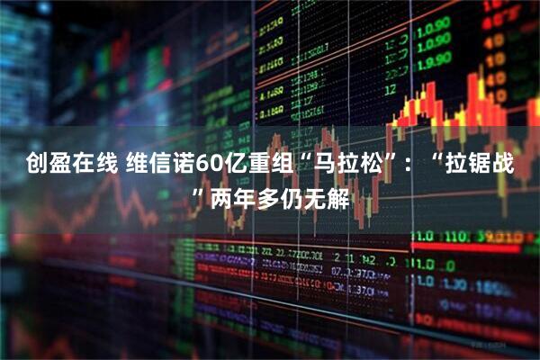 创盈在线 维信诺60亿重组“马拉松”：“拉锯战”两年多仍无解