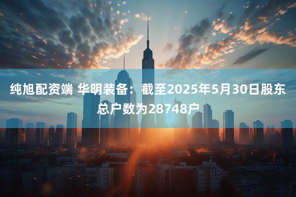纯旭配资端 华明装备：截至2025年5月30日股东总户数为28748户