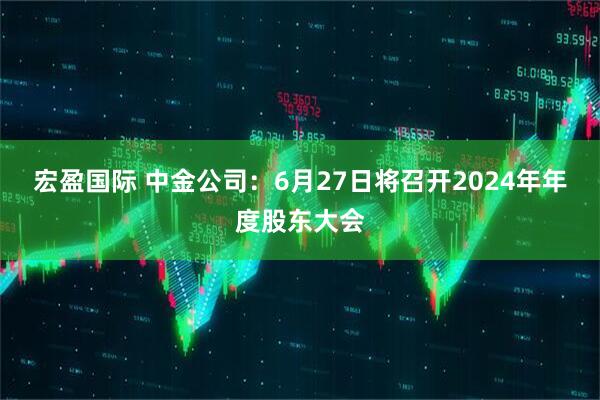 宏盈国际 中金公司：6月27日将召开2024年年度股东大会