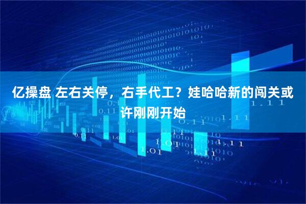 亿操盘 左右关停，右手代工？娃哈哈新的闯关或许刚刚开始