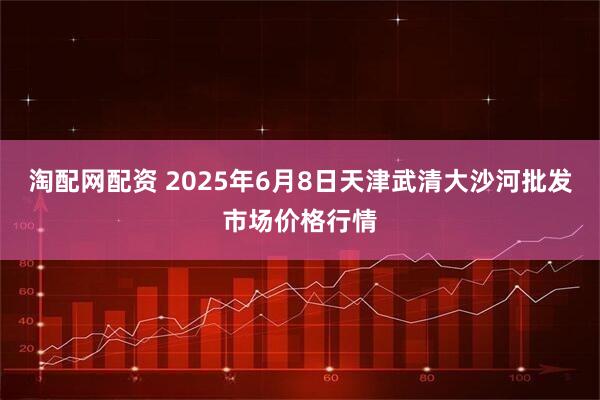 淘配网配资 2025年6月8日天津武清大沙河批发市场价格行情