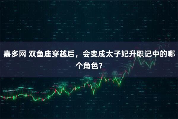 嘉多网 双鱼座穿越后，会变成太子妃升职记中的哪个角色？