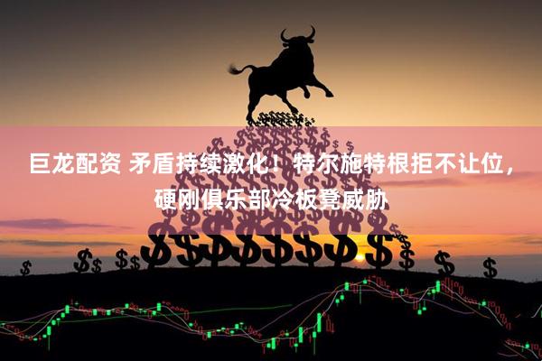 巨龙配资 矛盾持续激化！特尔施特根拒不让位，硬刚俱乐部冷板凳威胁
