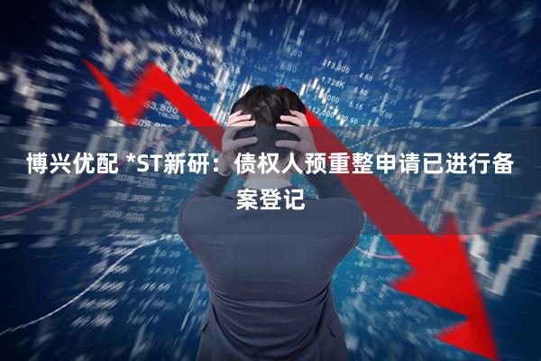 博兴优配 *ST新研：债权人预重整申请已进行备案登记