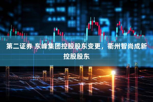 第二证券 东峰集团控股股东变更，衢州智尚成新控股股东