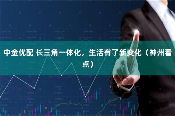 中金优配 长三角一体化，生活有了新变化（神州看点）