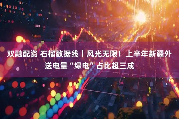 双融配资 石榴数据线丨风光无限！上半年新疆外送电量“绿电”占比超三成