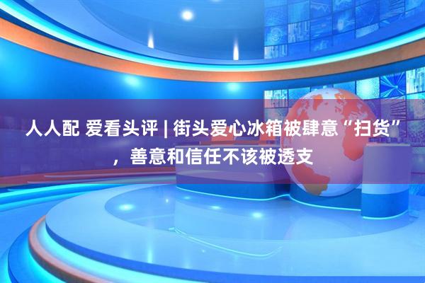 人人配 爱看头评 | 街头爱心冰箱被肆意“扫货”，善意和信任不该被透支
