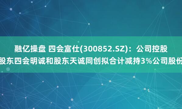 融亿操盘 四会富仕(300852.SZ)：公司控股股东四会明诚和股东天诚同创拟合计减持3%公司股份