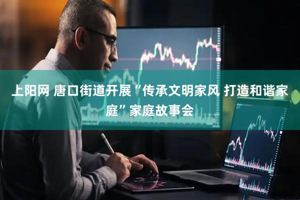 上阳网 唐口街道开展“传承文明家风 打造和谐家庭”家庭故事会