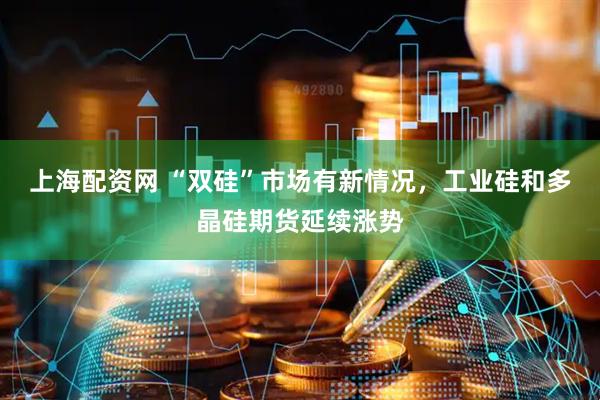 上海配资网 “双硅”市场有新情况，工业硅和多晶硅期货延续涨势