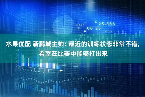 水果优配 新鹏城主帅: 最近的训练状态非常不错, 希望在比赛中能够打出来