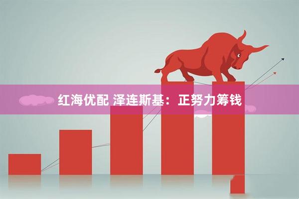 红海优配 泽连斯基：正努力筹钱