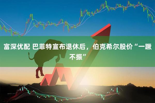 富深优配 巴菲特宣布退休后，伯克希尔股价“一蹶不振”