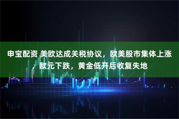 申宝配资 美欧达成关税协议，欧美股市集体上涨，欧元下跌，黄金低开后收复失地