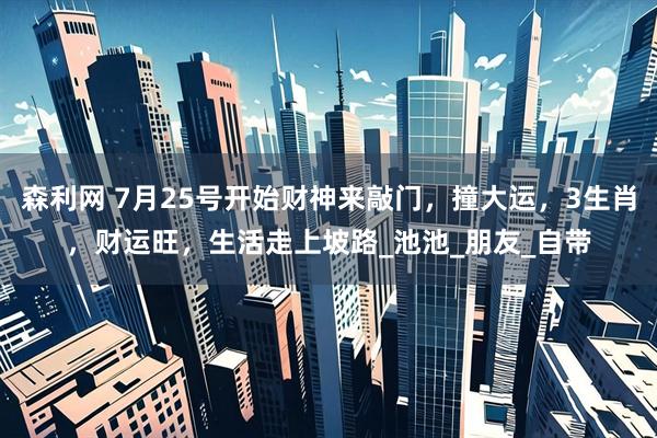 森利网 7月25号开始财神来敲门，撞大运，3生肖，财运旺，生活走上坡路_池池_朋友_自带