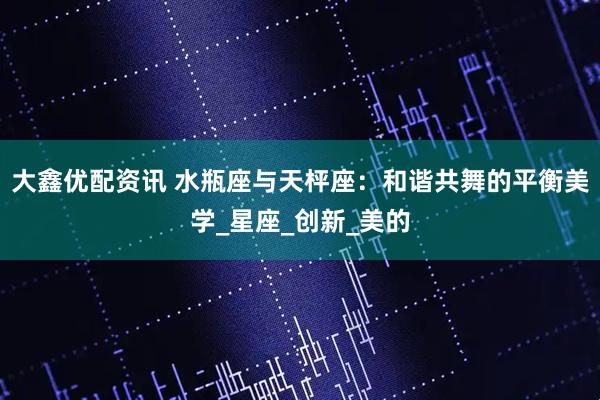 大鑫优配资讯 水瓶座与天枰座：和谐共舞的平衡美学_星座_创新_美的