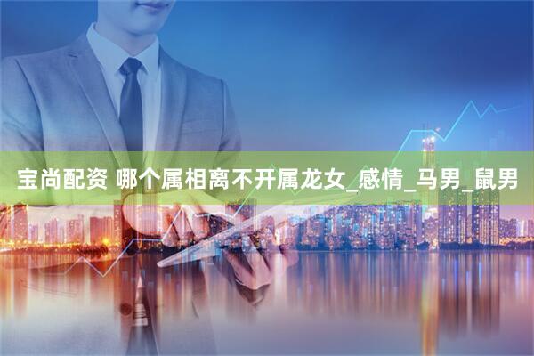 宝尚配资 哪个属相离不开属龙女_感情_马男_鼠男