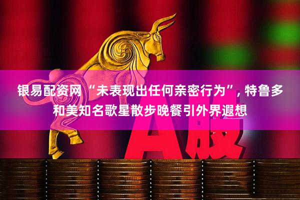 银易配资网 “未表现出任何亲密行为”, 特鲁多和美知名歌星散步晚餐引外界遐想