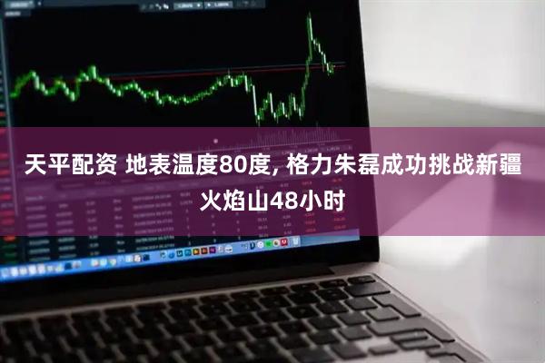 天平配资 地表温度80度, 格力朱磊成功挑战新疆火焰山48小时