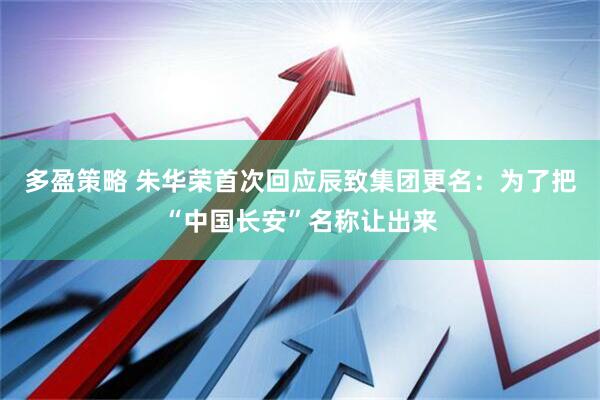 多盈策略 朱华荣首次回应辰致集团更名：为了把“中国长安”名称让出来
