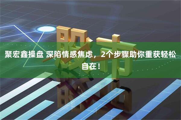 聚宏鑫操盘 深陷情感焦虑，2个步骤助你重获轻松自在！