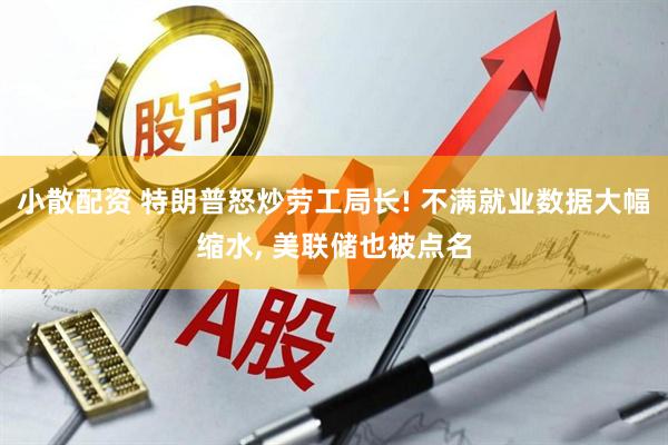 小散配资 特朗普怒炒劳工局长! 不满就业数据大幅缩水, 美联储也被点名