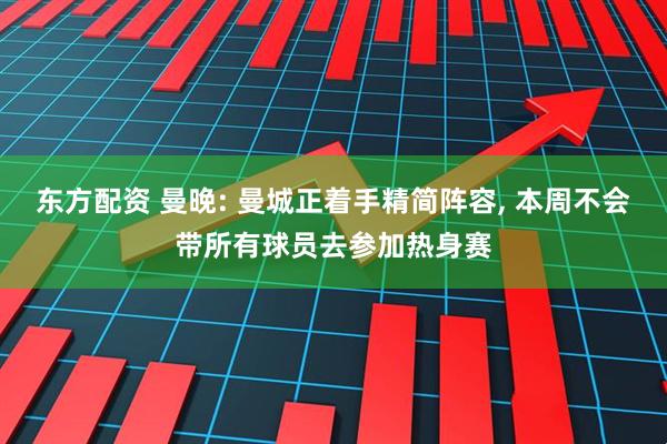 东方配资 曼晚: 曼城正着手精简阵容, 本周不会带所有球员去参加热身赛