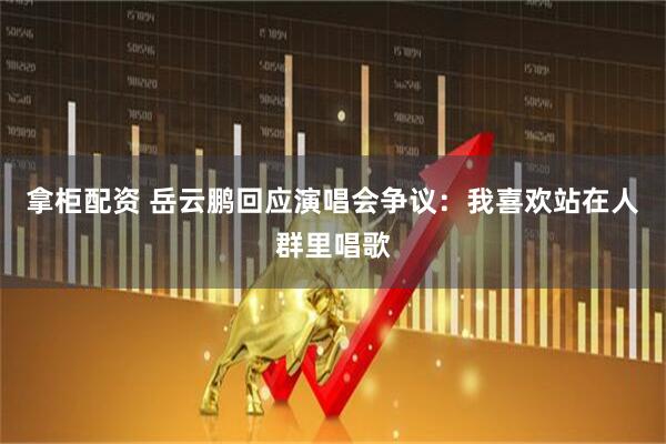 拿柜配资 岳云鹏回应演唱会争议：我喜欢站在人群里唱歌