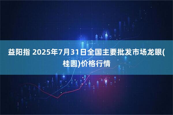 益阳指 2025年7月31日全国主要批发市场龙眼(桂圆)价格行情