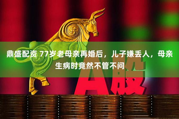 鼎盛配资 77岁老母亲再婚后，儿子嫌丢人，母亲生病时竟然不管不问
