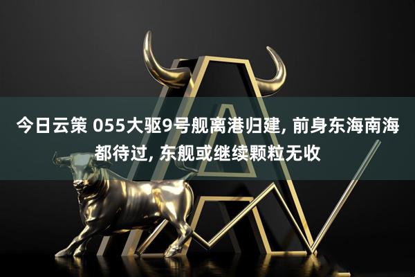 今日云策 055大驱9号舰离港归建, 前身东海南海都待过, 东舰或继续颗粒无收