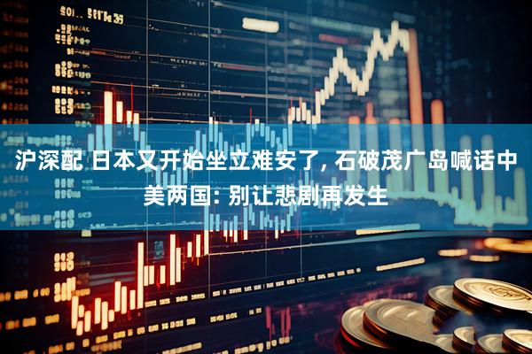 沪深配 日本又开始坐立难安了, 石破茂广岛喊话中美两国: 别让悲剧再发生