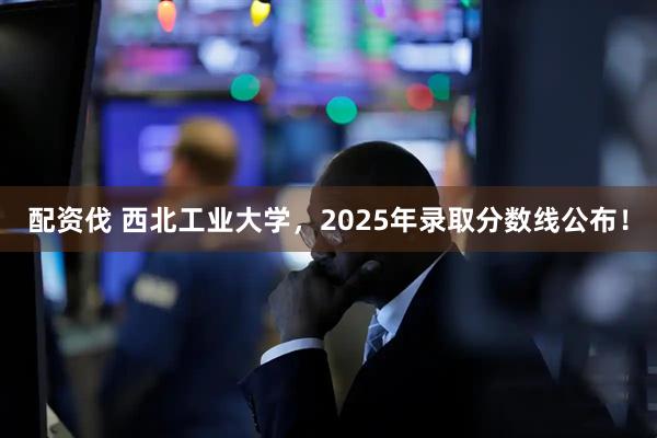 配资伐 西北工业大学，2025年录取分数线公布！