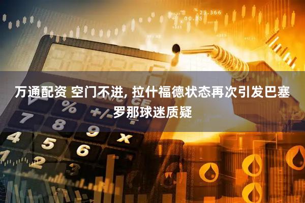 万通配资 空门不进, 拉什福德状态再次引发巴塞罗那球迷质疑