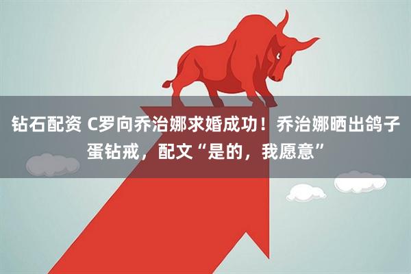 钻石配资 C罗向乔治娜求婚成功！乔治娜晒出鸽子蛋钻戒，配文“是的，我愿意”