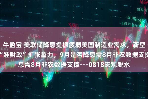 牛盈宝 美联储降息提振疲弱美国制造业需求，新型政策性金融工具为“准财政”扩张蓄力，9月是否降息需8月非农数据支撑---0818宏观脱水