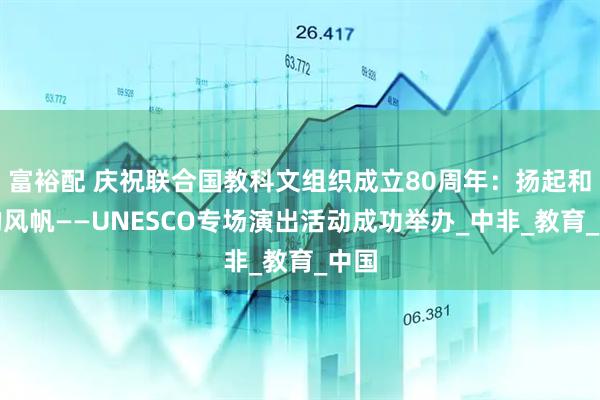 富裕配 庆祝联合国教科文组织成立80周年：扬起和平的风帆——UNESCO专场演出活动成功举办_中非_教育_中国